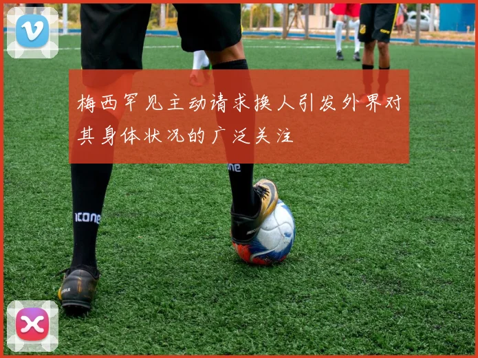 梅西罕见主动请求换人引发外界对其身体状况的广泛关注