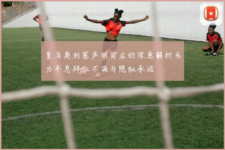 皇马奥利塞声明背后的深意解析或为平息拜仁不满与隐秘承诺