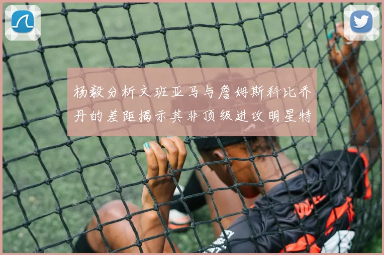 杨毅分析文班亚马与詹姆斯科比乔丹的差距揭示其非顶级进攻明星特质