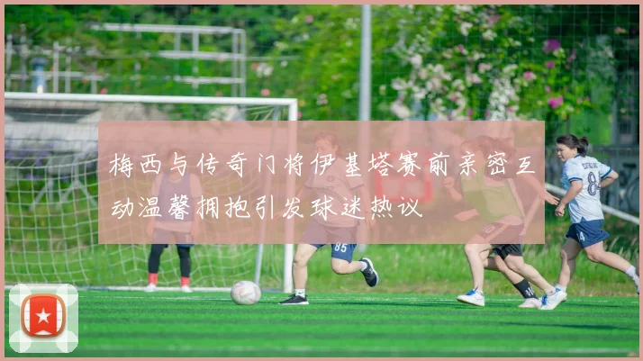梅西与传奇门将伊基塔赛前亲密互动温馨拥抱引发球迷热议