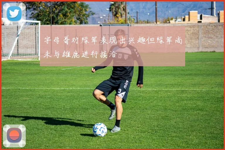 字母哥对绿军表现出兴趣但绿军尚未与雄鹿进行接洽