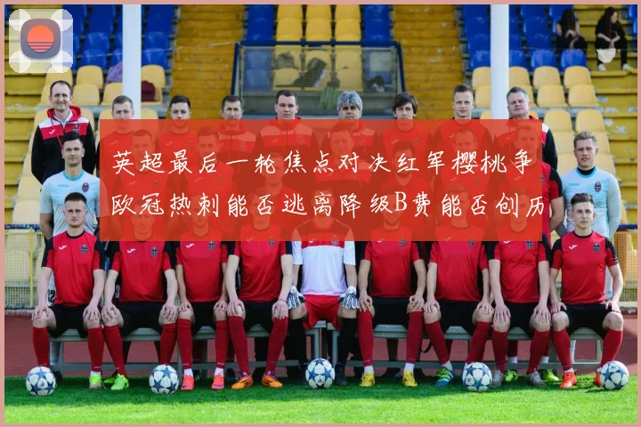 英超最后一轮焦点对决红军樱桃争欧冠热刺能否逃离降级B费能否创历史新高