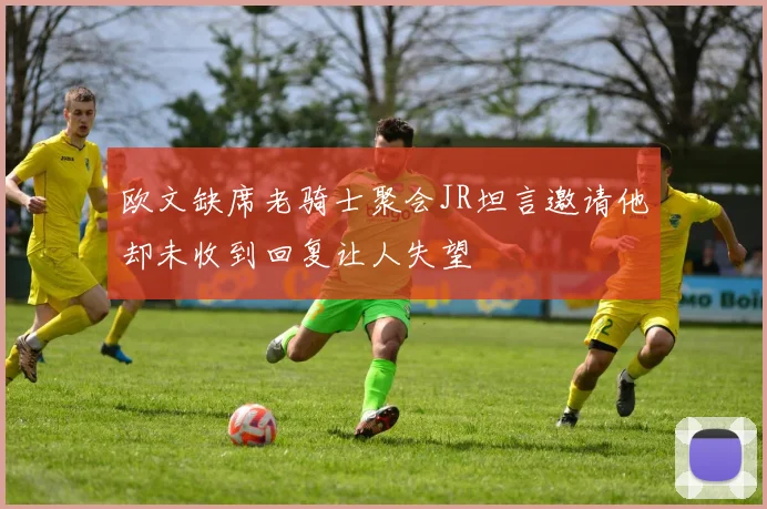 欧文缺席老骑士聚会JR坦言邀请他却未收到回复让人失望