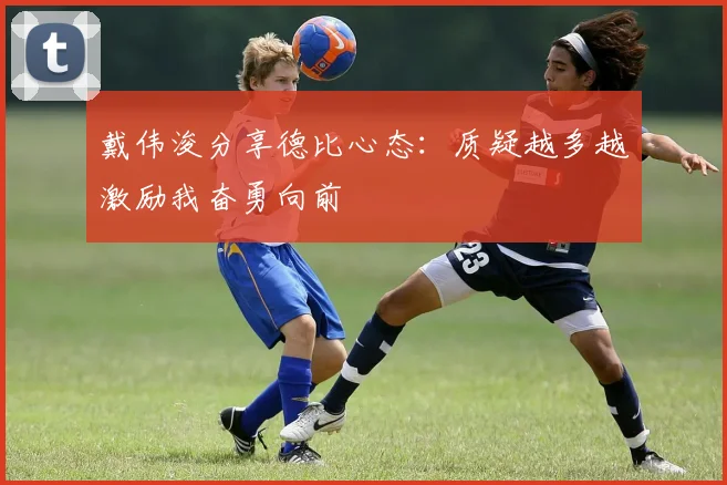 戴伟浚分享德比心态：质疑越多越激励我奋勇向前