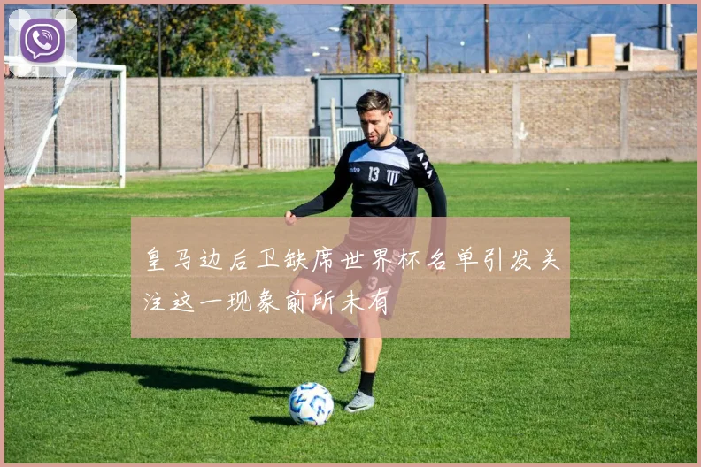 皇马边后卫缺席世界杯名单引发关注这一现象前所未有