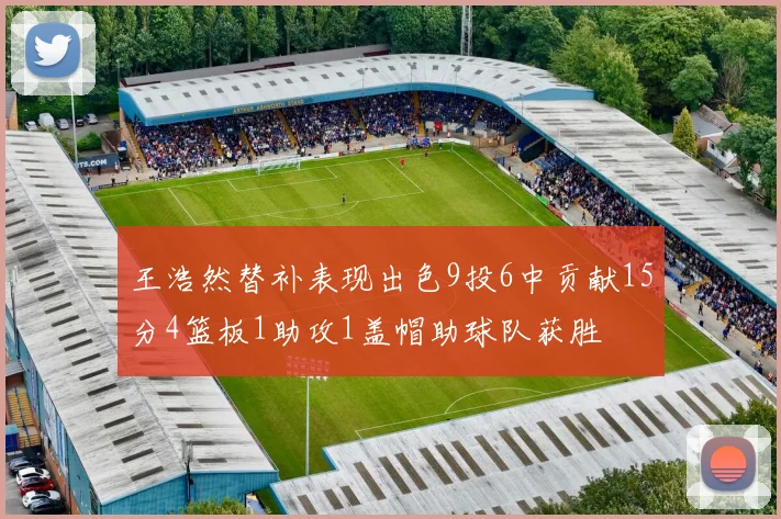 王浩然替补表现出色9投6中贡献15分4篮板1助攻1盖帽助球队获胜