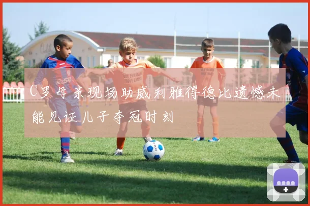 C罗母亲现场助威利雅得德比遗憾未能见证儿子夺冠时刻