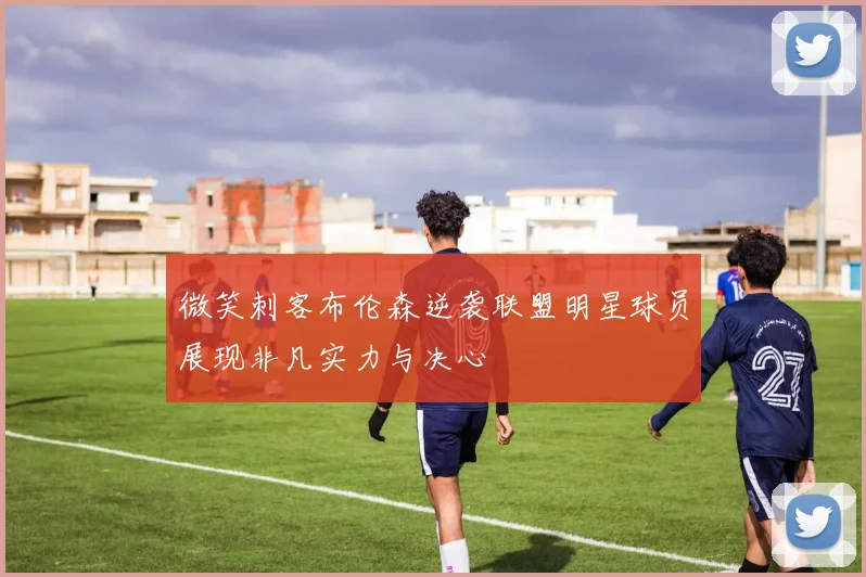 微笑刺客布伦森逆袭联盟明星球员展现非凡实力与决心